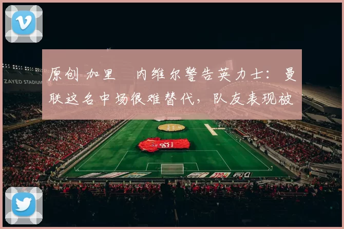 原创 加里・内维尔警告英力士：曼联这名中场很难替代，队友表现被赞 “离谱”