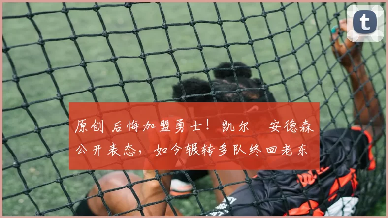 原创 后悔加盟勇士！凯尔・安德森公开表态，如今辗转多队终回老东家