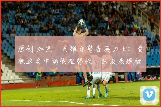 原创 加里・内维尔警告英力士:曼联这名中场很难替代,队友表现被赞 “离谱”