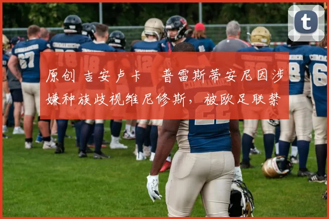 原创 吉安卢卡・普雷斯蒂安尼因涉嫌种族歧视维尼修斯，被欧足联禁赛