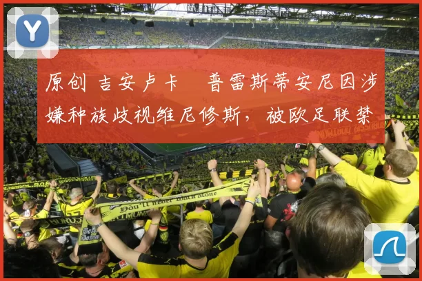 原创 吉安卢卡・普雷斯蒂安尼因涉嫌种族歧视维尼修斯，被欧足联禁赛