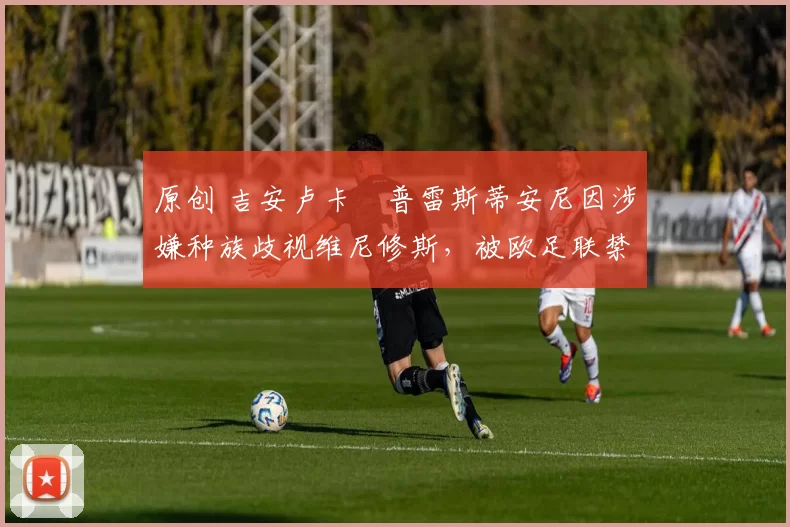 原创 吉安卢卡・普雷斯蒂安尼因涉嫌种族歧视维尼修斯，被欧足联禁赛