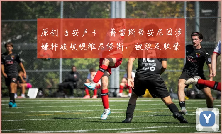 原创 吉安卢卡・普雷斯蒂安尼因涉嫌种族歧视维尼修斯，被欧足联禁赛