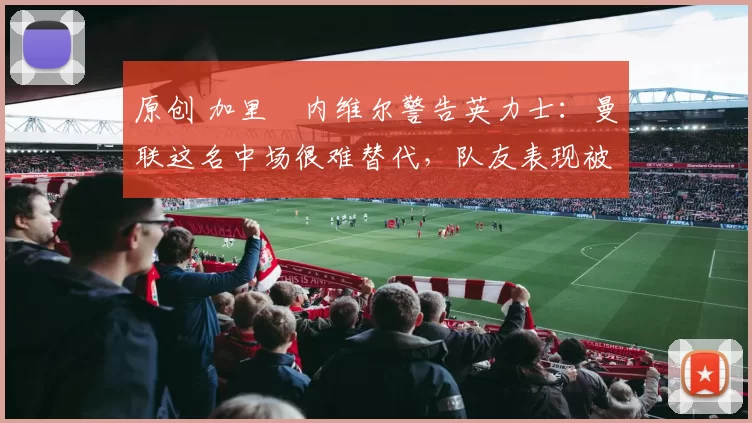 原创 加里・内维尔警告英力士：曼联这名中场很难替代，队友表现被赞 “离谱”