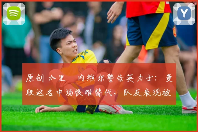 原创 加里・内维尔警告英力士：曼联这名中场很难替代，队友表现被赞 “离谱”