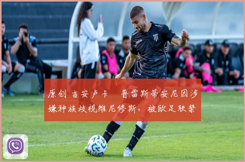 原创 吉安卢卡・普雷斯蒂安尼因涉嫌种族歧视维尼修斯，被欧足联禁赛