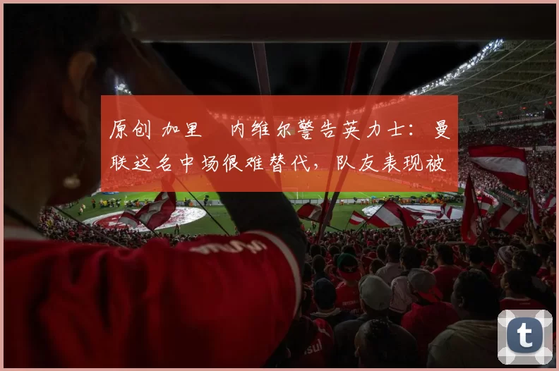 原创 加里・内维尔警告英力士:曼联这名中场很难替代,队友表现被赞 “离谱”