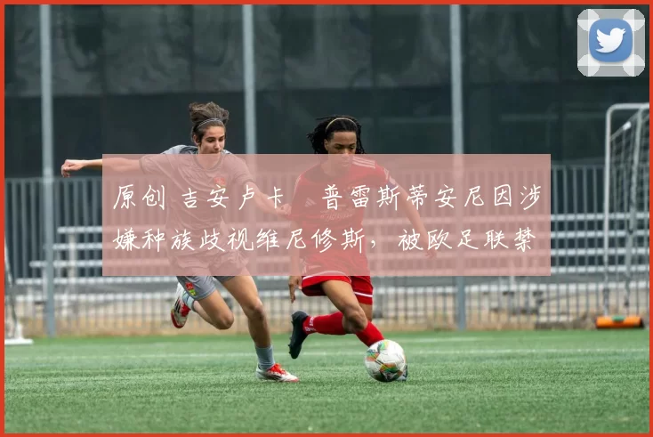 原创 吉安卢卡・普雷斯蒂安尼因涉嫌种族歧视维尼修斯，被欧足联禁赛