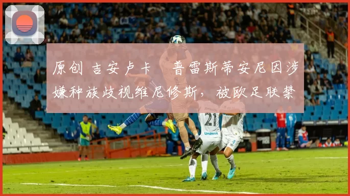 原创 吉安卢卡・普雷斯蒂安尼因涉嫌种族歧视维尼修斯，被欧足联禁赛