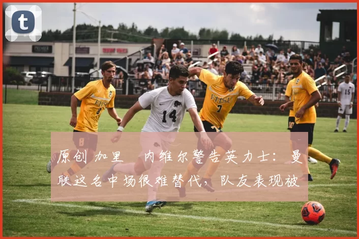 原创 加里・内维尔警告英力士：曼联这名中场很难替代，队友表现被赞 “离谱”