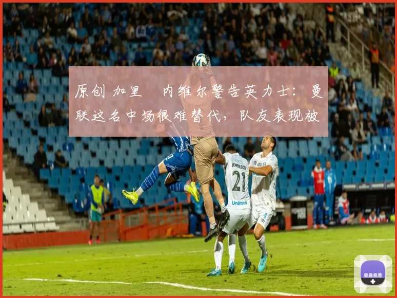 原创 加里・内维尔警告英力士：曼联这名中场很难替代，队友表现被赞 “离谱”