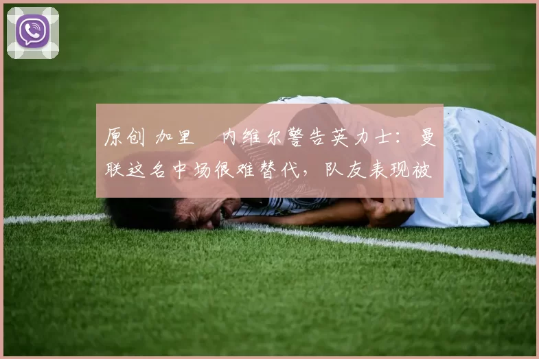 原创 加里・内维尔警告英力士：曼联这名中场很难替代，队友表现被赞 “离谱”