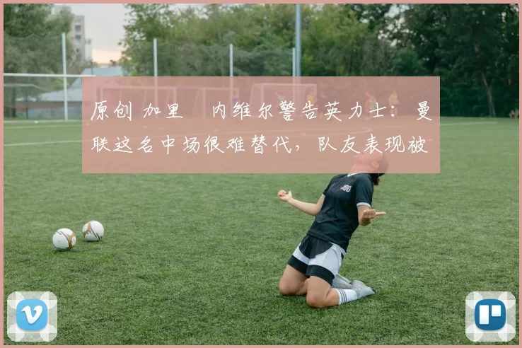 原创 加里・内维尔警告英力士:曼联这名中场很难替代,队友表现被赞 “离谱”
