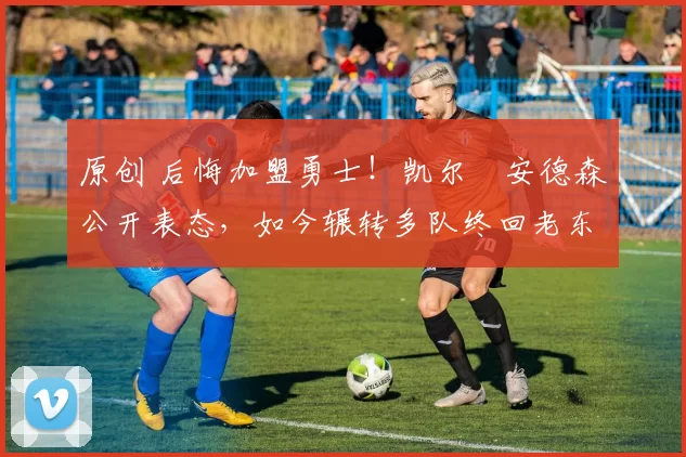 原创 后悔加盟勇士！凯尔・安德森公开表态，如今辗转多队终回老东家