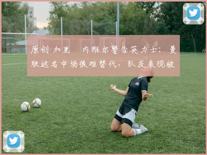 原创 加里・内维尔警告英力士：曼联这名中场很难替代，队友表现被赞 “离谱”