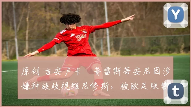 原创 吉安卢卡・普雷斯蒂安尼因涉嫌种族歧视维尼修斯，被欧足联禁赛