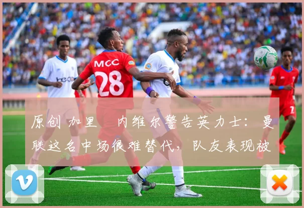 原创 加里・内维尔警告英力士：曼联这名中场很难替代，队友表现被赞 “离谱”