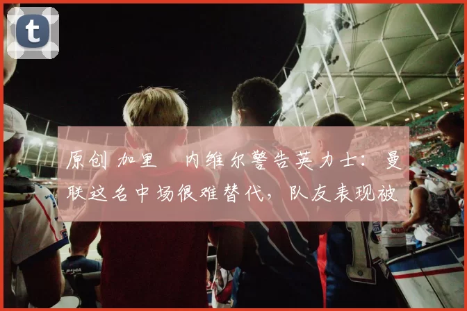 原创 加里・内维尔警告英力士:曼联这名中场很难替代,队友表现被赞 “离谱”