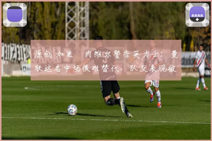 原创 加里・内维尔警告英力士：曼联这名中场很难替代，队友表现被赞 “离谱”