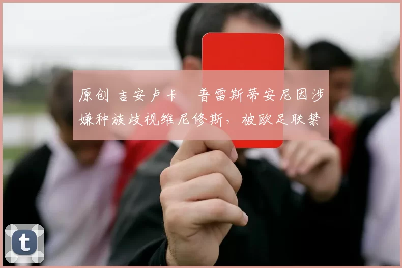 原创 吉安卢卡・普雷斯蒂安尼因涉嫌种族歧视维尼修斯，被欧足联禁赛