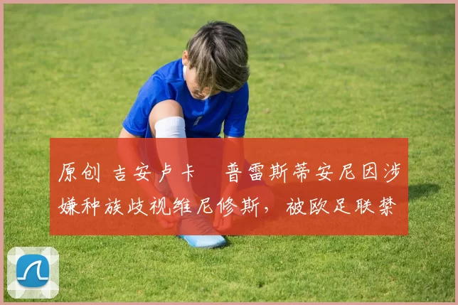 原创 吉安卢卡・普雷斯蒂安尼因涉嫌种族歧视维尼修斯，被欧足联禁赛