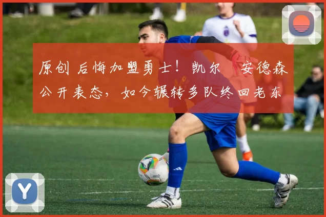 原创 后悔加盟勇士！凯尔・安德森公开表态，如今辗转多队终回老东家