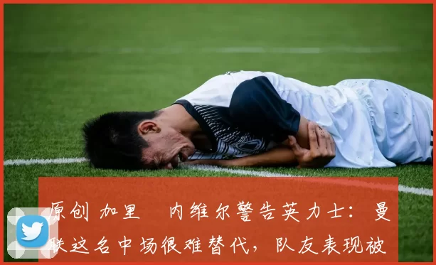 原创 加里・内维尔警告英力士：曼联这名中场很难替代，队友表现被赞 “离谱”