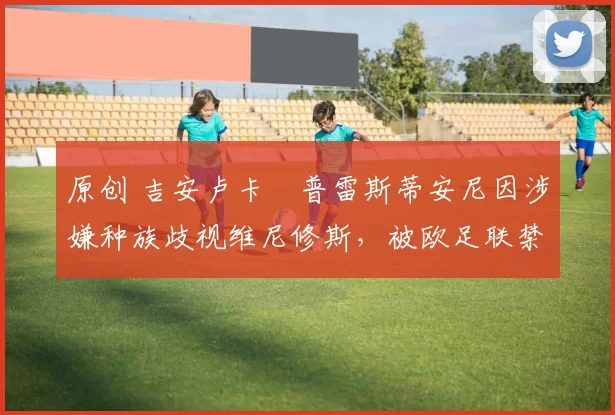 原创 吉安卢卡・普雷斯蒂安尼因涉嫌种族歧视维尼修斯，被欧足联禁赛