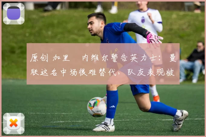 原创 加里・内维尔警告英力士：曼联这名中场很难替代，队友表现被赞 “离谱”