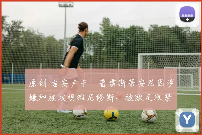 原创 吉安卢卡・普雷斯蒂安尼因涉嫌种族歧视维尼修斯，被欧足联禁赛