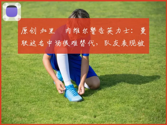 原创 加里・内维尔警告英力士：曼联这名中场很难替代，队友表现被赞 “离谱”