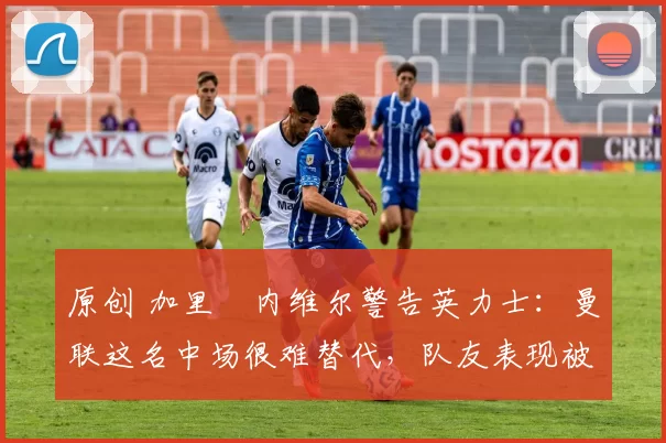 原创 加里・内维尔警告英力士：曼联这名中场很难替代，队友表现被赞 “离谱”