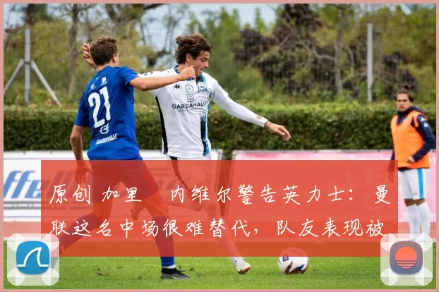 原创 加里・内维尔警告英力士：曼联这名中场很难替代，队友表现被赞 “离谱”