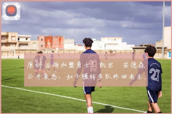 原创 后悔加盟勇士！凯尔・安德森公开表态，如今辗转多队终回老东家