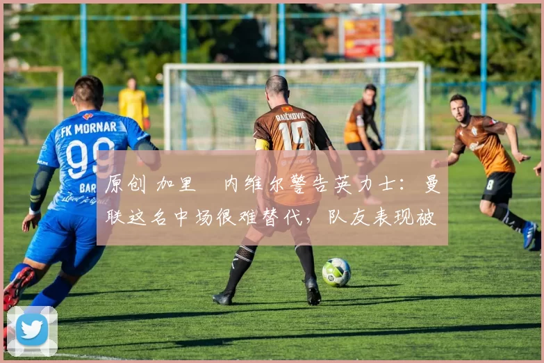 原创 加里・内维尔警告英力士：曼联这名中场很难替代，队友表现被赞 “离谱”