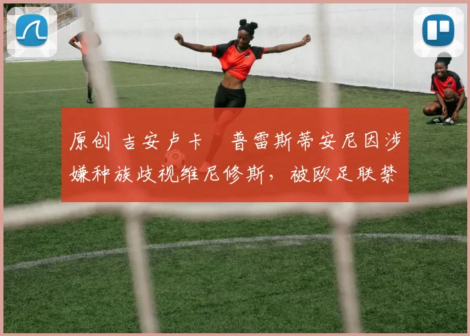 原创 吉安卢卡・普雷斯蒂安尼因涉嫌种族歧视维尼修斯，被欧足联禁赛