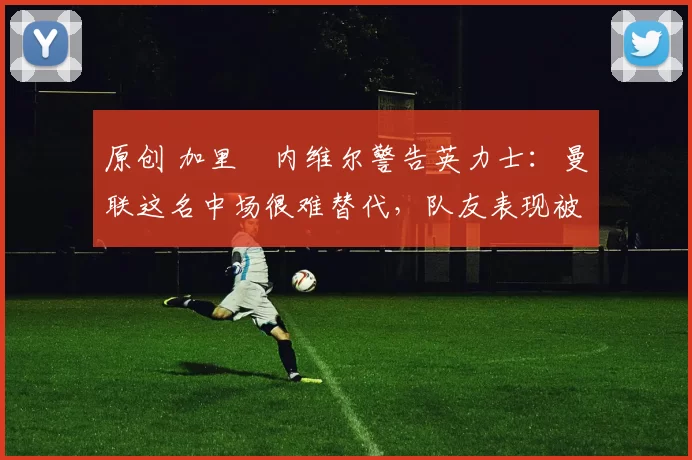 原创 加里・内维尔警告英力士:曼联这名中场很难替代,队友表现被赞 “离谱”