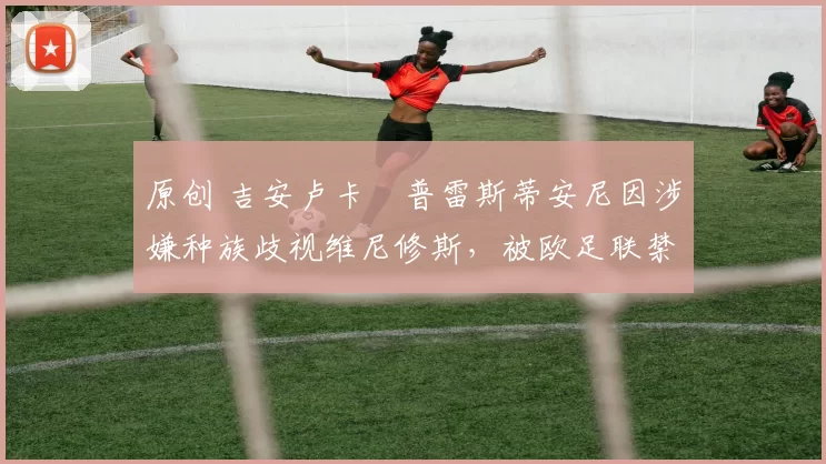 原创 吉安卢卡・普雷斯蒂安尼因涉嫌种族歧视维尼修斯，被欧足联禁赛