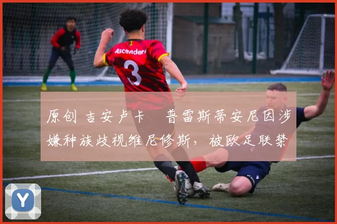 原创 吉安卢卡・普雷斯蒂安尼因涉嫌种族歧视维尼修斯,被欧足联禁赛