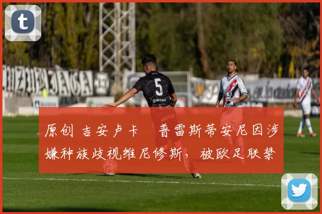 原创 吉安卢卡・普雷斯蒂安尼因涉嫌种族歧视维尼修斯，被欧足联禁赛