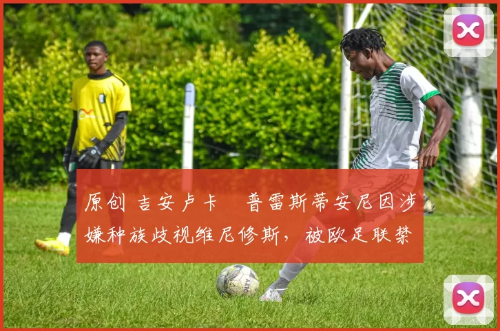 原创 吉安卢卡・普雷斯蒂安尼因涉嫌种族歧视维尼修斯，被欧足联禁赛