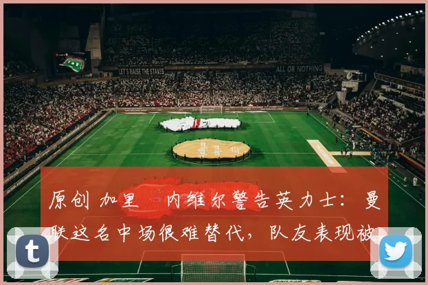 原创 加里・内维尔警告英力士：曼联这名中场很难替代，队友表现被赞 “离谱”