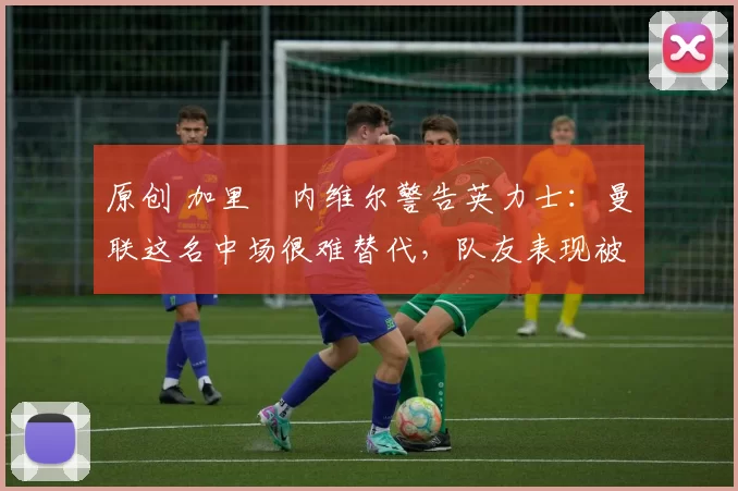 原创 加里・内维尔警告英力士：曼联这名中场很难替代，队友表现被赞 “离谱”