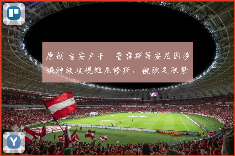 原创 吉安卢卡・普雷斯蒂安尼因涉嫌种族歧视维尼修斯，被欧足联禁赛