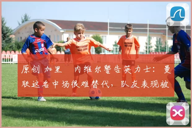 原创 加里・内维尔警告英力士:曼联这名中场很难替代,队友表现被赞 “离谱”