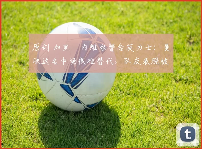 原创 加里・内维尔警告英力士：曼联这名中场很难替代，队友表现被赞 “离谱”