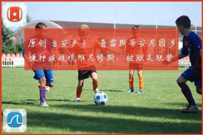 原创 吉安卢卡・普雷斯蒂安尼因涉嫌种族歧视维尼修斯,被欧足联禁赛