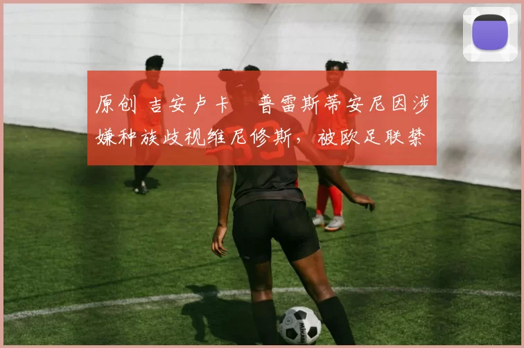 原创 吉安卢卡・普雷斯蒂安尼因涉嫌种族歧视维尼修斯，被欧足联禁赛