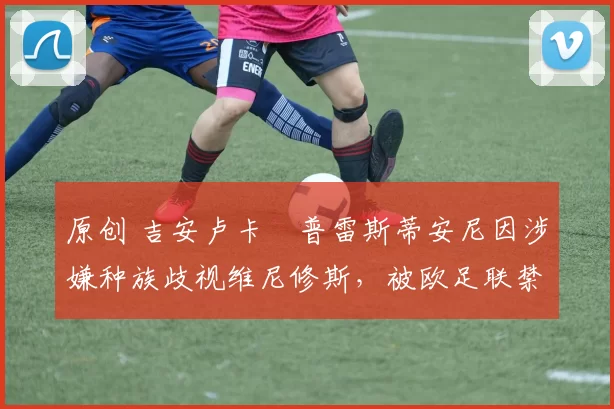 原创 吉安卢卡・普雷斯蒂安尼因涉嫌种族歧视维尼修斯,被欧足联禁赛