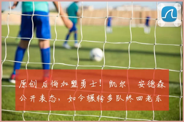 原创 后悔加盟勇士!凯尔・安德森公开表态,如今辗转多队终回老东家